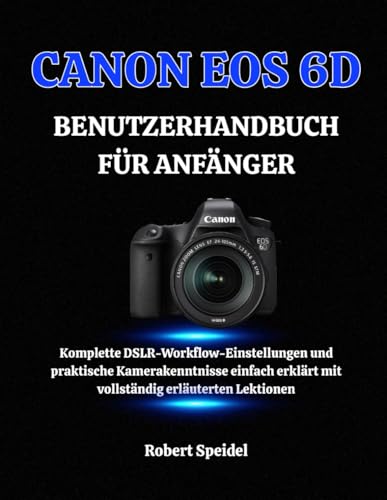CANON EOS 6D BENUTZERHANDBUCH FÜR ANFÄNGER: Komplette DSLR-Workflow-Einstellungen und praktische Kamerakenntnisse einfach erklärt mit vollständig erläuterten Lektionen